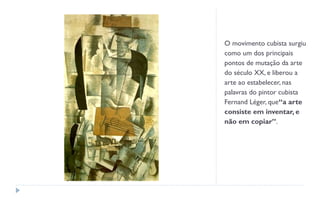 O movimento cubista surgiu
como um dos principais
pontos de mutação da arte
do século XX, e liberou a
arte ao estabelecer, nas
palavras do pintor cubista
Fernand Léger, que“a arte
consiste em inventar, e
não em copiar”.
 