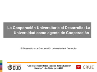 La Cooperación Universitaria al Desarrollo: La
Universidad como agente de Cooperación

El Observatorio de Cooperación Universitaria al Desarrollo

“Las responsabilidades sociales de la Educación
Superior” – La Rioja, mayo 2009

 