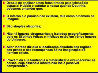 Depois de analisar estas fotos tiradas pelo telescópio espacial Hubble e estudar a nossa querida Doutrina, podemos entender que: O inferno e o paraíso não existem, tais como o homem os imagina.  São simples alegorias;  Não há lugares circunscritos e isolados geograficamente, pois os Espíritos felizes e infelizes estão em vários lugares do Universo.  Allan Kardec diz que a localização absoluta das regiões das penas e das recompensas só na imaginação do homem existe. Provém da sua tendência a materializar e circunscrever as coisas, cuja essência infinita não lhe é possível compreender.  