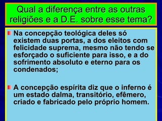 Qual a diferença entre as outras religiões e a D.E. sobre esse tema? Na concepção teológica deles só existem duas portas, a dos eleitos com felicidade suprema, mesmo não tendo se esforçado o suficiente para isso, e a do sofrimento absoluto e eterno para os condenados; A concepção espírita diz que o inferno é um estado dalma, transitório, efêmero, criado e fabricado pelo próprio homem.  