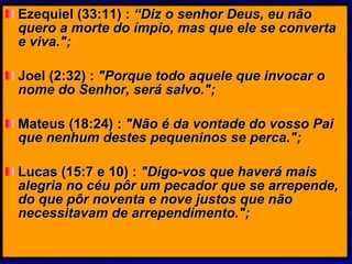 Ezequiel (33:11) :  “Diz o senhor Deus, eu não quero a morte do ímpio, mas que ele se converta e viva.";   Joel (2:32) :  "Porque todo aquele que invocar o nome do Senhor, será salvo.";   Mateus (18:24) :  "Não é da vontade do vosso Pai que nenhum destes pequeninos se perca.";   Lucas (15:7 e 10) :  "Digo-vos que haverá mais alegria no céu pôr um pecador que se arrepende, do que pôr noventa e nove justos que não necessitavam de arrependimento.";   