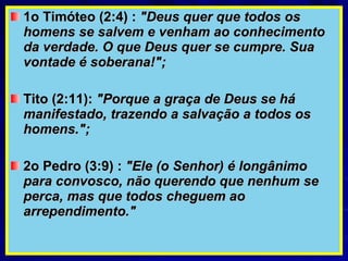 1o Timóteo (2:4) :  "Deus quer que todos os homens se salvem e venham ao conhecimento da verdade. O que Deus quer se cumpre. Sua vontade é soberana!";   Tito (2:11):  "Porque a graça de Deus se há manifestado, trazendo a salvação a todos os homens.";   2o Pedro (3:9) :  "Ele (o Senhor) é longânimo para convosco, não querendo que nenhum se perca, mas que todos cheguem ao arrependimento."   