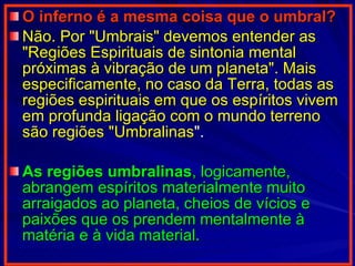 O inferno é a mesma coisa que o umbral?   Não. Por "Umbrais" devemos entender as "Regiões Espirituais de sintonia mental próximas à vibração de um planeta". Mais especificamente, no caso da Terra, todas as regiões espirituais em que os espíritos vivem em profunda ligação com o mundo terreno são regiões "Umbralinas ".  As regiões umbralinas , logicamente, abrangem espíritos materialmente muito arraigados ao planeta, cheios de vícios e paixões que os prendem mentalmente à matéria e à vida material.   