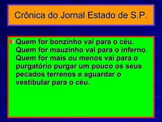 Crônica do Jornal Estado de S.P. Quem for bonzinho vai para o céu. Quem for mauzinho vai para o inferno. Quem for mais ou menos vai para o purgatório purgar um pouco os seus pecados terrenos e aguardar o vestibular para o céu.  