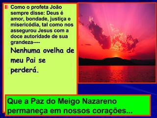Como o profeta João sempre disse: Deus é amor, bondade, justiça e misericódia, tal como nos assegurou Jesus com a doce autoridade de sua grandeza----  Nenhuma ovelha de meu Pai se perderá. Que a Paz do Meigo Nazareno permaneça em nossos corações... 