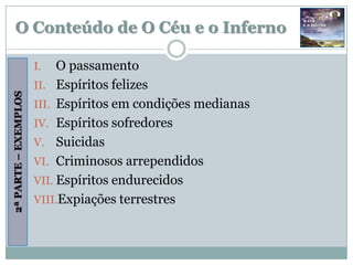 O Conteúdo de O Céu e o Inferno

                      I.   O passamento
                      II. Espíritos felizes
2ª PARTE – EXEMPLOS




                      III. Espíritos em condições medianas
                      IV. Espíritos sofredores
                      V. Suicidas
                      VI. Criminosos arrependidos
                      VII. Espíritos endurecidos
                      VIII.Expiações terrestres
 