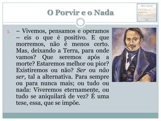 O Porvir e o Nada

1.   – Vivemos, pensamos e operamos
     – eis o que é positivo. E que
     morremos, não é menos certo.
     Mas, deixando a Terra, para onde
     vamos? Que seremos após a
     morte? Estaremos melhor ou pior?
     Existiremos ou não? Ser ou não
     ser, tal a alternativa. Para sempre
     ou para nunca mais; ou tudo ou
     nada: Viveremos eternamente, ou
     tudo se aniquilará de vez? É uma
     tese, essa, que se impõe.
 