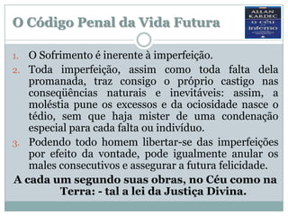 O Código Penal da Vida Futura

1. O Sofrimento é inerente à imperfeição.
2. Toda imperfeição, assim como toda falta dela
   promanada, traz consigo o próprio castigo nas
   conseqüências naturais e inevitáveis: assim, a
   moléstia pune os excessos e da ociosidade nasce o
   tédio, sem que haja mister de uma condenação
   especial para cada falta ou indivíduo.
3. Podendo todo homem libertar-se das imperfeições
   por efeito da vontade, pode igualmente anular os
   males consecutivos e assegurar a futura felicidade.
A cada um segundo suas obras, no Céu como na
          Terra: - tal a lei da Justiça Divina.
 
