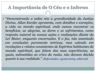 A Importância de O Céu e o Inferno

 “Demonstrando a todos nós a grandiosidade da Justiça
 Divina, Allan Kardec apresenta, com detalhes e exemplos,
 a vida no mundo espiritual, onde vamos encontrar os
 benefícios, as alegrias, as dores e os sofrimentos, como
 resposta natural às nossas ações e realizações diante da
 Lei Maior, enquanto encarnados. E o faz, não assentado
 em conclusões puramente teóricas, mas calcado em
 revelações e relatos consistentes de Espíritos habitantes do
 mundo espiritual, que falam das suas experiências, as
 quais, submetidas ao crivo da razão, não deixam dúvida
 quanto à sua realidade.” (Reformador, agosto/2005, editorial)
 