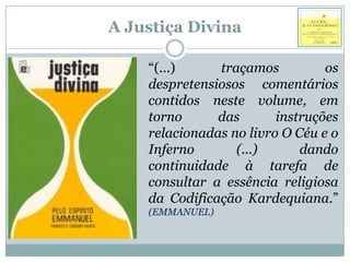 A Justiça Divina

    “(...)     traçamos          os
    despretensiosos comentários
    contidos neste volume, em
    torno      das       instruções
    relacionadas no livro O Céu e o
    Inferno       (...)      dando
    continuidade à tarefa de
    consultar a essência religiosa
    da Codificação Kardequiana.”
    (EMMANUEL)
 