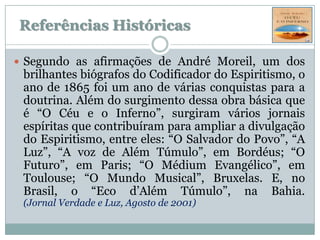 Referências Históricas

 Segundo as afirmações de André Moreil, um dos
 brilhantes biógrafos do Codificador do Espiritismo, o
 ano de 1865 foi um ano de várias conquistas para a
 doutrina. Além do surgimento dessa obra básica que
 é “O Céu e o Inferno”, surgiram vários jornais
 espíritas que contribuíram para ampliar a divulgação
 do Espiritismo, entre eles: “O Salvador do Povo”, “A
 Luz”, “A voz de Além Túmulo”, em Bordéus; “O
 Futuro”, em Paris; “O Médium Evangélico”, em
 Toulouse; “O Mundo Musical”, Bruxelas. E, no
 Brasil, o “Eco d’Além Túmulo”, na Bahia.
 (Jornal Verdade e Luz, Agosto de 2001)
 