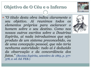 Objetivo de O Céu e o Inferno

 “O título desta obra indica claramente o
 seu objetivo. Aí reunimos todos os
 elementos próprios para esclarecer o
 homem sobre o seu destino. Como nos
 nossos outros escritos sobre a Doutrina
 Espírita, aí nada introduzimos que seja
 produto de um sistema preconcebido, ou
 de uma concepção pessoal, que não teria
 nenhuma autoridade: tudo aí é deduzido
 da observação e da concordância dos
 fatos.” (Revista Espírita, setembro de 1865, p. 377-
 378, 2. ed. Ed. FEB.)
 