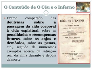 O Conteúdo de O Céu e o Inferno

 Exame     comparado      das
 doutrinas       sobre       a
 passagem da vida corporal
 à vida espiritual, sobre as
 penalidades e recompensas
 futuras, sobre os anjos e
 demônios, sobre as penas,
 etc., seguido de numerosos
 exemplos acerca da situação
 real da alma durante e depois
 da morte.
 