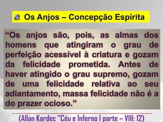 Os Anjos – Concepção Espírita

“Os anjos são, pois, as almas dos
homens que atingiram o grau de
perfeição acessível à criatura e gozam
da felicidade prometida. Antes de
haver atingido o grau supremo, gozam
de uma felicidade relativa ao seu
adiantamento, massa felicidade não é a
do prazer ocioso.”
   (Allan Kardec “Céu e Inferno I parte – VIII: 12)
 