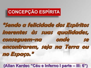 CONCEPÇÃO ESPÍRITA

“Sendo a felicidade dos Espíritos
inerentes às suas qualidades,
conseguem-na        onde       se
encontrarem, seja na Terra ou
no Espaço.”
(Allan Kardec “Céu e Inferno I parte – III: 6”)
 