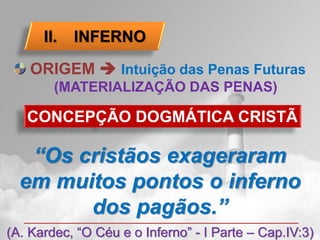II.   INFERNO

    ORIGEM  Intuição das Penas Futuras
        (MATERIALIZAÇÃO DAS PENAS)

   CONCEPÇÃO DOGMÁTICA CRISTÃ

   “Os cristãos exageraram
  em muitos pontos o inferno
        dos pagãos.”
(A. Kardec, “O Céu e o Inferno” - I Parte – Cap.IV:3)
 