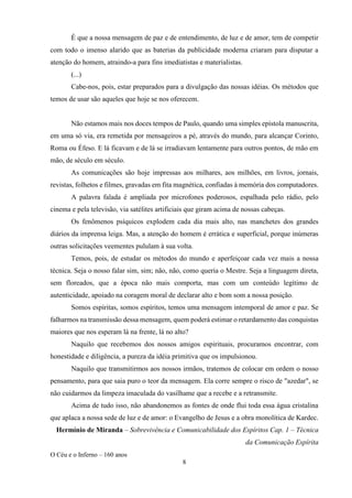 O Céu e o Inferno – 160 anos
8
É que a nossa mensagem de paz e de entendimento, de luz e de amor, tem de competir
com todo o imenso alarido que as baterias da publicidade moderna criaram para disputar a
atenção do homem, atraindo-a para fins imediatistas e materialistas.
(...)
Cabe-nos, pois, estar preparados para a divulgação das nossas idéias. Os métodos que
temos de usar são aqueles que hoje se nos oferecem.
Não estamos mais nos doces tempos de Paulo, quando uma simples epístola manuscrita,
em uma só via, era remetida por mensageiros a pé, através do mundo, para alcançar Corinto,
Roma ou Éfeso. E lá ficavam e de lá se irradiavam lentamente para outros pontos, de mão em
mão, de século em século.
As comunicações são hoje impressas aos milhares, aos milhões, em livros, jornais,
revistas, folhetos e filmes, gravadas em fita magnética, confiadas à memória dos computadores.
A palavra falada é ampliada por microfones poderosos, espalhada pelo rádio, pelo
cinema e pela televisão, via satélites artificiais que giram acima de nossas cabeças.
Os fenômenos psíquicos explodem cada dia mais alto, nas manchetes dos grandes
diários da imprensa leiga. Mas, a atenção do homem é errática e superficial, porque inúmeras
outras solicitações veementes pululam à sua volta.
Temos, pois, de estudar os métodos do mundo e aperfeiçoar cada vez mais a nossa
técnica. Seja o nosso falar sim, sim; não, não, como queria o Mestre. Seja a linguagem direta,
sem floreados, que a época não mais comporta, mas com um conteúdo legítimo de
autenticidade, apoiado na coragem moral de declarar alto e bom som a nossa posição.
Somos espíritas, somos espíritos, temos uma mensagem intemporal de amor e paz. Se
falharmos na transmissão dessa mensagem, quem poderá estimar o retardamento das conquistas
maiores que nos esperam lá na frente, lá no alto?
Naquilo que recebemos dos nossos amigos espirituais, procuramos encontrar, com
honestidade e diligência, a pureza da idéia primitiva que os impulsionou.
Naquilo que transmitirmos aos nossos irmãos, tratemos de colocar em ordem o nosso
pensamento, para que saia puro o teor da mensagem. Ela corre sempre o risco de "azedar", se
não cuidarmos da limpeza imaculada do vasilhame que a recebe e a retransmite.
Acima de tudo isso, não abandonemos as fontes de onde flui toda essa água cristalina
que aplaca a nossa sede de luz e de amor: o Evangelho de Jesus e a obra monolítica de Kardec.
Hermínio de Miranda – Sobrevivência e Comunicabilidade dos Espíritos Cap. 1 – Técnica
da Comunicação Espírita
 