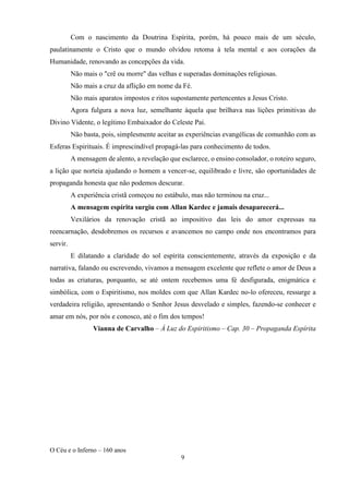 O Céu e o Inferno – 160 anos
9
Com o nascimento da Doutrina Espírita, porém, há pouco mais de um século,
paulatinamente o Cristo que o mundo olvidou retoma à tela mental e aos corações da
Humanidade, renovando as concepções da vida.
Não mais o "crê ou morre" das velhas e superadas dominações religiosas.
Não mais a cruz da aflição em nome da Fé.
Não mais aparatos impostos e ritos supostamente pertencentes a Jesus Cristo.
Agora fulgura a nova luz, semelhante àquela que brilhava nas lições primitivas do
Divino Vidente, o legítimo Embaixador do Celeste Pai.
Não basta, pois, simplesmente aceitar as experiências evangélicas de comunhão com as
Esferas Espirituais. É imprescindível propagá-las para conhecimento de todos.
A mensagem de alento, a revelação que esclarece, o ensino consolador, o roteiro seguro,
a lição que norteia ajudando o homem a vencer-se, equilibrado e livre, são oportunidades de
propaganda honesta que não podemos descurar.
A experiência cristã começou no estábulo, mas não terminou na cruz...
A mensagem espírita surgiu com Allan Kardec e jamais desaparecerá...
Vexilários da renovação cristã ao impositivo das leis do amor expressas na
reencarnação, desdobremos os recursos e avancemos no campo onde nos encontramos para
servir.
E dilatando a claridade do sol espírita conscientemente, através da exposição e da
narrativa, falando ou escrevendo, vivamos a mensagem excelente que reflete o amor de Deus a
todas as criaturas, porquanto, se até ontem recebemos uma fé desfigurada, enigmática e
simbólica, com o Espiritismo, nos moldes com que Allan Kardec no-lo ofereceu, ressurge a
verdadeira religião, apresentando o Senhor Jesus desvelado e simples, fazendo-se conhecer e
amar em nós, por nós e conosco, até o fim dos tempos!
Vianna de Carvalho – À Luz do Espiritismo – Cap. 30 – Propaganda Espírita
 