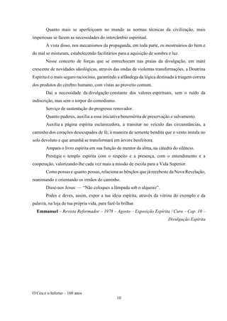 O Céu e o Inferno – 160 anos
10
Quanto mais se aperfeiçoam no mundo as normas técnicas da civilização, mais
imperiosas se fazem as necessidades do intercâmbio espiritual.
À vista disso, nos mecanismos da propaganda, em toda parte, os mostruários do bem e
do mal se misturam, estabelecendo facilitários para a aquisição de sombra e luz.
Nesse concerto de forças que se entrechocam nas praias da divulgação, em maré
crescente de novidades ideológicas, através das ondas de violentas transformações, a Doutrina
Espírita é o mais seguro raciocínio, garantindo a alfândega da lógica destinada à triagem correta
dos produtos do cérebro humano, com vistas ao proveito comum.
Daí a necessidade da divulgação constante dos valores espirituais, sem o ruído da
indiscrição, mas sem o torpor do comodismo.
Serviço de sustentação do progresso renovador.
Quanto puderes, auxilia a essa iniciativa benemérita de preservação e salvamento.
Auxilia a página espírita esclarecedora, a transitar no veículo das circunstâncias, a
caminho dos corações desocupados de fé, à maneira de semente bendita que o vento instala no
solo devoluto e que amanhã se transformará em árvore benfeitora.
Ampara o livro espírita em sua função de mentor da alma, na cátedra do silêncio.
Prestigie o templo espírita com o respeito e a presença, com o entendimento e a
cooperação, valorizando-lhe cada vez mais a missão de escola para a Vida Superior.
Como possas e quanto possas, relaciona as bênçãos que já recebeste da Nova Revelação,
reanimando e orientando os irmãos do caminho.
Disse-nos Jesus: — “Não coloques a lâmpada sob o alqueire”.
Podes e deves, assim, expor a tua ideia espírita, através da vitrina do exemplo e da
palavra, na loja de tua própria vida, para fazê-la brilhar.
Emmanuel – Revista Reformador – 1978 – Agosto – Exposição Espírita / Cura – Cap. 10 –
Divulgação Espírita
 