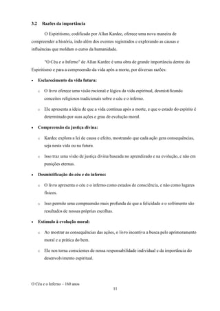O Céu e o Inferno – 160 anos
11
3.2 Razões da importância
O Espiritismo, codificado por Allan Kardec, oferece uma nova maneira de
compreender a história, indo além dos eventos registrados e explorando as causas e
influências que moldam o curso da humanidade.
"O Céu e o Inferno" de Allan Kardec é uma obra de grande importância dentro do
Espiritismo e para a compreensão da vida após a morte, por diversas razões:
• Esclarecimento da vida futura:
o O livro oferece uma visão racional e lógica da vida espiritual, desmistificando
conceitos religiosos tradicionais sobre o céu e o inferno.
o Ele apresenta a ideia de que a vida continua após a morte, e que o estado do espírito é
determinado por suas ações e grau de evolução moral.
• Compreensão da justiça divina:
o Kardec explora a lei de causa e efeito, mostrando que cada ação gera consequências,
seja nesta vida ou na futura.
o Isso traz uma visão de justiça divina baseada no aprendizado e na evolução, e não em
punições eternas.
• Desmistificação do céu e do inferno:
o O livro apresenta o céu e o inferno como estados de consciência, e não como lugares
físicos.
o Isso permite uma compreensão mais profunda de que a felicidade e o sofrimento são
resultados de nossas próprias escolhas.
• Estímulo à evolução moral:
o Ao mostrar as consequências das ações, o livro incentiva a busca pelo aprimoramento
moral e a prática do bem.
o Ele nos torna conscientes de nossa responsabilidade individual e da importância do
desenvolvimento espiritual.
 