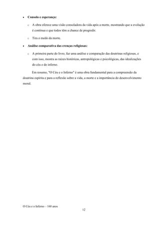 O Céu e o Inferno – 160 anos
12
• Consolo e esperança:
o A obra oferece uma visão consoladora da vida após a morte, mostrando que a evolução
é contínua e que todos têm a chance de progredir.
o Tira o medo da morte.
• Análise comparativa das crenças religiosas:
o A primeira parte do livro, faz uma análise e comparação das doutrinas religiosas, e
com isso, mostra as raízes históricas, antropológicas e psicológicas, das idealizações
do céu e do inferno.
Em resumo, "O Céu e o Inferno" é uma obra fundamental para a compreensão da
doutrina espírita e para a reflexão sobre a vida, a morte e a importância do desenvolvimento
moral.
 