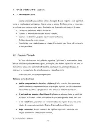 O Céu e o Inferno – 160 anos
13
4 O CÉU E O INFERNO – Conteúdo
4.1 Considerações Gerais
Exame comparado das doutrinas sobre a passagem da vida corporal à vida espiritual,
sobre as penalidades e recompensas futuras, sobre os anjos e demônios, sobre as penas, etc.,
seguido de numerosos exemplos acerca da situação real da alma durante e depois da morte.
• Esclarece o ser humano sobre o seu destino;
• Examina as diversas crenças sobre o céu e o inferno,
• Os anjos e os demônios, as penas e as recompensas futuras;
• Refuta o dogma das penas eternas;
• Desmistifica, com estudo de casos, a vida de além-túmulo, para firmar a fé no futuro e
na justiça de Deus.
4.2 Conteúdos Principais
"O Céu e o Inferno ou a Justiça Divina segundo o Espiritismo" é uma das cinco obras
básicas da codificação da Doutrina Espírita, escrita por Allan Kardec e publicada em 1865. O
livro aborda temas como a imortalidade da alma, a justiça divina, a natureza do céu e do
inferno, e as consequências das ações humanas na vida após a morte.
A obra é dividida em duas partes principais:
Primeira parte: Doutrinas
• Análise comparativa das doutrinas religiosas: Kardec examina diversas crenças
sobre a vida futura, comparando-as com os princípios espíritas. Ele critica a ideia de
penas eternas e defende a progressão da alma através de múltiplas existências.
• A justiça divina segundo o Espiritismo: Explica como a justiça divina se manifesta
através da lei de causa e efeito, onde cada ação gera consequências para o indivíduo.
• O céu e o inferno: Apresenta o céu e o inferno não como lugares físicos, mas como
estados de consciência, resultantes do grau de evolução moral do espírito.
• Anjos e demônios: Aborda a natureza dos espíritos superiores e inferiores, suas
funções e influências sobre os seres humanos.
 
