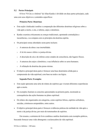O Céu e o Inferno – 160 anos
16
5.2 Partes Principais
O livro "O Céu e o Inferno" de Allan Kardec é dividido em duas partes principais, cada
uma com seus objetivos e conteúdos específicos:
Primeira Parte: Doutrinas
• Esta seção é dedicada à análise e comparação das diferentes doutrinas religiosas sobre a
vida após a morte, o céu, o inferno, anjos e demônios.
• Kardec examina criticamente as crenças tradicionais, apontando contradições e
incoerências, e as compara com os princípios da doutrina espírita.
• Os principais temas abordados nesta parte incluem:
o A natureza da alma e sua imortalidade.
o A lei de causa e efeito e a justiça divina.
o A descrição do céu e do inferno como estados de consciência, não lugares físicos.
o A natureza dos anjos e demônios, e sua influência sobre os seres humanos.
o A refutação da doutrina das penas eternas.
• O objetivo principal desta parte é fornecer uma base doutrinária sólida para a
compreensão da vida espiritual, com base na razão e na lógica.
Segunda Parte: Exemplos
• Esta seção apresenta uma série de relatos de espíritos que viveram diferentes experiências
após a morte.
• Os exemplos ilustram os conceitos apresentados na primeira parte, mostrando as
consequências das ações humanas no plano espiritual.
• Os relatos são organizados em categorias, como espíritos felizes, espíritos sofredores,
suicidas, criminosos arrependidos, entre outros.
• O objetivo principal desta parte é fornecer evidências práticas da realidade da vida após a
morte e da justiça divina, por meio de testemunhos de espíritos.
Em resumo, a estrutura do livro combina a análise doutrinária com exemplos práticos,
buscando fornecer uma visão abrangente e esclarecedora da vida espiritual.
 