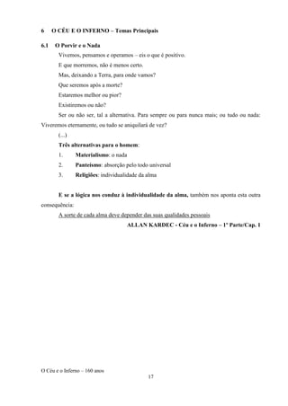 O Céu e o Inferno – 160 anos
17
6 O CÉU E O INFERNO – Temas Principais
6.1 O Porvir e o Nada
Vivemos, pensamos e operamos – eis o que é positivo.
E que morremos, não é menos certo.
Mas, deixando a Terra, para onde vamos?
Que seremos após a morte?
Estaremos melhor ou pior?
Existiremos ou não?
Ser ou não ser, tal a alternativa. Para sempre ou para nunca mais; ou tudo ou nada:
Viveremos eternamente, ou tudo se aniquilará de vez?
(...)
Três alternativas para o homem:
1. Materialismo: o nada
2. Panteísmo: absorção pelo todo universal
3. Religiões: individualidade da alma
E se a lógica nos conduz à individualidade da alma, também nos aponta esta outra
consequência:
A sorte de cada alma deve depender das suas qualidades pessoais
ALLAN KARDEC - Céu e o Inferno – 1º Parte/Cap. 1
 