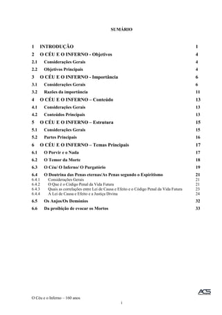 O Céu e o Inferno – 160 anos
i
SUMÁRIO
1 INTRODUÇÃO 1
2 O CÉU E O INFERNO - Objetivos 4
2.1 Considerações Gerais 4
2.2 Objetivos Principais 4
3 O CÉU E O INFERNO - Importância 6
3.1 Considerações Gerais 6
3.2 Razões da importância 11
4 O CÉU E O INFERNO – Conteúdo 13
4.1 Considerações Gerais 13
4.2 Conteúdos Principais 13
5 O CÉU E O INFERNO – Estrutura 15
5.1 Considerações Gerais 15
5.2 Partes Principais 16
6 O CÉU E O INFERNO – Temas Principais 17
6.1 O Porvir e o Nada 17
6.2 O Temor da Morte 18
6.3 O Céu/ O Inferno/ O Purgatório 19
6.4 O Doutrina das Penas eternas/As Penas segundo o Espiritismo 21
6.4.1 Considerações Gerais 21
6.4.2 O Que é o Código Penal da Vida Futura 21
6.4.3 Quais as correlações entre Lei de Causa e Efeito e o Código Penal da Vida Futura 23
6.4.4 A Lei de Causa e Efeito e a Justiça Divina 24
6.5 Os Anjos/Os Demónios 32
6.6 Da proibição de evocar os Mortos 33
 