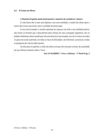 O Céu e o Inferno – 160 anos
18
6.2 O Temor da Morte
A Doutrina Espírita muda inteiramente a maneira de considerar o futuro.
A vida futura não é mais uma hipótese, mas uma realidade; o estado das almas após a
morte não é mais uma teoria, mas o resultado da observação.
O véu está levantado; o mundo espiritual nos aparece em toda a sua realidade prática;
não foram os homens que o descobriram pelo esforço de uma concepção engenhosa, são os
próprios habitantes desse mundo que vêm nos descrever sua situação; nós ali os vemos em todos
os graus da escala espiritual, em todas as fases da felicidade e do infortúnio; assistimos a todas
as peripécias da vida de além-túmulo.
Aí está, para os espíritas, a razão da calma com que eles encaram a morte, da serenidade
de seus últimos instantes sobre a Terra
ALLAN KARDEC - Céu e o Inferno – 1º Parte/Cap. 2
 
