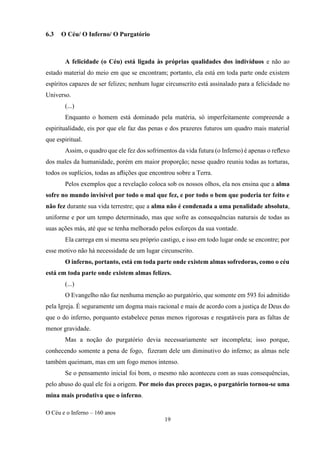 O Céu e o Inferno – 160 anos
19
6.3 O Céu/ O Inferno/ O Purgatório
A felicidade (o Céu) está ligada às próprias qualidades dos indivíduos e não ao
estado material do meio em que se encontram; portanto, ela está em toda parte onde existem
espíritos capazes de ser felizes; nenhum lugar circunscrito está assinalado para a felicidade no
Universo.
(...)
Enquanto o homem está dominado pela matéria, só imperfeitamente compreende a
espiritualidade, eis por que ele faz das penas e dos prazeres futuros um quadro mais material
que espiritual.
Assim, o quadro que ele fez dos sofrimentos da vida futura (o Inferno) é apenas o reﬂexo
dos males da humanidade, porém em maior proporção; nesse quadro reuniu todas as torturas,
todos os suplícios, todas as aﬂições que encontrou sobre a Terra.
Pelos exemplos que a revelação coloca sob os nossos olhos, ela nos ensina que a alma
sofre no mundo invisível por todo o mal que fez, e por todo o bem que poderia ter feito e
não fez durante sua vida terrestre; que a alma não é condenada a uma penalidade absoluta,
uniforme e por um tempo determinado, mas que sofre as consequências naturais de todas as
suas ações más, até que se tenha melhorado pelos esforços da sua vontade.
Ela carrega em si mesma seu próprio castigo, e isso em todo lugar onde se encontre; por
esse motivo não há necessidade de um lugar circunscrito.
O inferno, portanto, está em toda parte onde existem almas sofredoras, como o céu
está em toda parte onde existem almas felizes.
(...)
O Evangelho não faz nenhuma menção ao purgatório, que somente em 593 foi admitido
pela Igreja. É seguramente um dogma mais racional e mais de acordo com a justiça de Deus do
que o do inferno, porquanto estabelece penas menos rigorosas e resgatáveis para as faltas de
menor gravidade.
Mas a noção do purgatório devia necessariamente ser incompleta; isso porque,
conhecendo somente a pena de fogo, fizeram dele um diminutivo do inferno; as almas nele
também queimam, mas em um fogo menos intenso.
Se o pensamento inicial foi bom, o mesmo não aconteceu com as suas consequências,
pelo abuso do qual ele foi a origem. Por meio das preces pagas, o purgatório tornou-se uma
mina mais produtiva que o inferno.
 