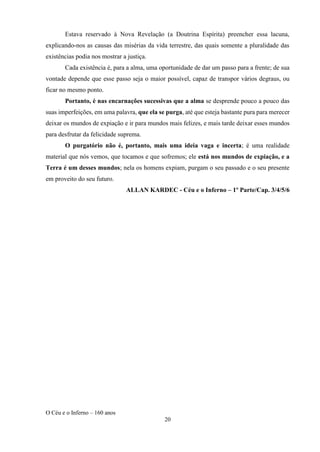 O Céu e o Inferno – 160 anos
20
Estava reservado à Nova Revelação (a Doutrina Espírita) preencher essa lacuna,
explicando-nos as causas das misérias da vida terrestre, das quais somente a pluralidade das
existências podia nos mostrar a justiça.
Cada existência é, para a alma, uma oportunidade de dar um passo para a frente; de sua
vontade depende que esse passo seja o maior possível, capaz de transpor vários degraus, ou
ficar no mesmo ponto.
Portanto, é nas encarnações sucessivas que a alma se desprende pouco a pouco das
suas imperfeições, em uma palavra, que ela se purga, até que esteja bastante pura para merecer
deixar os mundos de expiação e ir para mundos mais felizes, e mais tarde deixar esses mundos
para desfrutar da felicidade suprema.
O purgatório não é, portanto, mais uma ideia vaga e incerta; é uma realidade
material que nós vemos, que tocamos e que sofremos; ele está nos mundos de expiação, e a
Terra é um desses mundos; nela os homens expiam, purgam o seu passado e o seu presente
em proveito do seu futuro.
ALLAN KARDEC - Céu e o Inferno – 1º Parte/Cap. 3/4/5/6
 