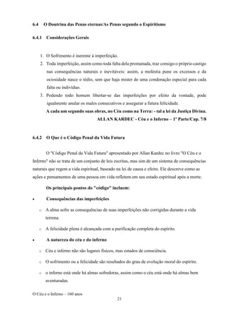 O Céu e o Inferno – 160 anos
21
6.4 O Doutrina das Penas eternas/As Penas segundo o Espiritismo
6.4.1 Considerações Gerais
1. O Sofrimento é inerente à imperfeição.
2. Toda imperfeição, assim como toda falta dela promanada, traz consigo o próprio castigo
nas consequências naturais e inevitáveis: assim, a moléstia pune os excessos e da
ociosidade nasce o tédio, sem que haja mister de uma condenação especial para cada
falta ou indivíduo.
3. Podendo todo homem libertar-se das imperfeições por efeito da vontade, pode
igualmente anular os males consecutivos e assegurar a futura felicidade.
A cada um segundo suas obras, no Céu como na Terra: - tal a lei da Justiça Divina.
ALLAN KARDEC - Céu e o Inferno – 1º Parte/Cap. 7/8
6.4.2 O Que é o Código Penal da Vida Futura
O "Código Penal da Vida Futura" apresentado por Allan Kardec no livro "O Céu e o
Inferno" não se trata de um conjunto de leis escritas, mas sim de um sistema de consequências
naturais que regem a vida espiritual, baseado na lei de causa e efeito. Ele descreve como as
ações e pensamentos de uma pessoa em vida refletem em seu estado espiritual após a morte.
Os principais pontos do "código" incluem:
• Consequências das imperfeições
o A alma sofre as consequências de suas imperfeições não corrigidas durante a vida
terrena.
o A felicidade plena é alcançada com a purificação completa do espírito.
• A natureza do céu e do inferno
o Céu e inferno não são lugares físicos, mas estados de consciência.
o O sofrimento ou a felicidade são resultados do grau de evolução moral do espírito.
o o inferno está onde há almas sofredoras, assim como o céu está onde há almas bem
aventuradas.
 