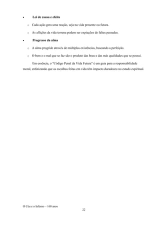 O Céu e o Inferno – 160 anos
22
• Lei de causa e efeito
o Cada ação gera uma reação, seja na vida presente ou futura.
o As aflições da vida terrena podem ser expiações de faltas passadas.
• Progresso da alma
o A alma progride através de múltiplas existências, buscando a perfeição.
o O bem e o mal que se faz são o produto das boas e das más qualidades que se possui.
Em essência, o "Código Penal da Vida Futura" é um guia para a responsabilidade
moral, enfatizando que as escolhas feitas em vida têm impacto duradouro no estado espiritual.
 