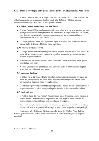 O Céu e o Inferno – 160 anos
23
6.4.3 Quais as correlações entre Lei de Causa e Efeito e o Código Penal da Vida Futura
A lei de Causa e Efeito e o "Código Penal da Vida Futura" em "O Céu e o Inferno" de
Allan Kardec estão intrinsecamente ligados, sendo a lei de Causa e Efeito o alicerce
fundamental do código. Aqui estão as principais correlações:
1. A Lei de Causa e Efeito como base do Código:
• A lei de Causa e Efeito, também conhecida como lei da ação e reação, postula que toda
ação gera uma reação correspondente. No contexto do "Código Penal da Vida Futura",
isso significa que cada ação, pensamento e sentimento que temos em vida terá
consequências em nossa vida futura.
• O código, portanto, não é um conjunto de regras arbitrárias, mas sim a manifestação
natural da lei de Causa e Efeito no plano espiritual.
2. As consequências das ações:
• O código descreve como as consequências das ações se manifestam na vida futura. As
imperfeições morais, como o egoísmo, o orgulho e a maldade, geram sofrimento e
aflições no plano espiritual.
• Por outro lado, as ações virtuosas, como a caridade, a benevolência e o amor, geram
felicidade e bem-estar.
• A lei de Causa e Efeito garante que cada indivíduo colha os frutos de suas próprias
ações, seja para o bem ou para o mal.
3. O progresso da alma:
• O código e a lei de Causa e Efeito trabalham juntos para impulsionar o progresso da
alma. As consequências das ações, tanto positivas quanto negativas, servem como
aprendizado e incentivo para a evolução moral.
• O sofrimento gerado pelas imperfeições impulsiona a alma a buscar a transformação e
o aprimoramento. Já a felicidade gerada pelas virtudes reforça o caminho do bem.
4. A justiça divina:
• O "Código Penal da Vida Futura", fundamentado na lei de Causa e Efeito, expressa a
justiça divina. Cada indivíduo é responsável por suas próprias ações e recebe as
consequências correspondentes, sem exceções ou privilégios.
• Não existe punição eterna, mas sim um processo de aprendizado e evolução contínuo,
onde o espírito tem a oportunidade de reparar seus erros e progredir rumo à perfeição.
Em resumo, a lei de Causa e Efeito é a espinha dorsal do "Código Penal da Vida
Futura", garantindo que a justiça divina se manifeste de forma natural e precisa no plano
espiritual.
 