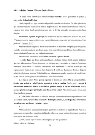 O Céu e o Inferno – 160 anos
24
6.4.4 A Lei de Causa e Efeito e a Justiça Divina
A lei de causa e efeito está diretamente relacionada à noção que se tem da justiça e,
mais ainda, da Justiça Divina.
Justiça significa, a rigor, respeito à igualdade de todos os cidadãos. É o princípio básico
que objetiva manter a ordem social através da preservação dos direitos individuais e coletivos,
expressa sob forma legal (constituição das leis) e devida aplicação nos casos específicos
(litígio).
O conceito espírita de justiça está sintetizado nestas conhecidas palavras de Jesus:
“Fazei aos homens o que gostaríeis que eles vos fizessem, pois é nisto que consistem a lei e os
profetas”. (Mateus, 7:12)
O entendimento de justiça divina está submetido às diferentes interpretações religiosas;
contudo, há unanimidade de que Deus quer o bem para todos os seus filhos, disponibilizando-
lhes condições infinitas para sua melhoria espiritual.
Dessa forma, Emmanuel ensina como entender a justiça divina:
(...) não digas que Deus sentencia alguém a torturas eternas. Tanto quanto podemos
perceber o Pensamento Divino, imanente em todos os seres e em todas as coisas, o Criador se
manifesta a nós outros — criaturas conscientes, mas imperfeitas — através de leis que Lhe
expressam os objetivos no rumo do Bem Supremo. É inútil que dignitários desse ou daquele
princípio religioso te pintem o Todo-Perfeito por soberano purpurado, suscetível de encolerizar-
se por falta de vassalagem ou envaidecer-se à vista de adulações.
(...) Deus é amor. Amor que se expande do átomo aos astros. Mas é justiça também.
Justiça que atribui a cada Espírito segundo a própria escolha. Sendo amor, concede à
consciência transviada tantas experiências quantas deseje a fim de retificar-se. Sendo
justiça, ignora quaisquer privilégios que lhe queiram impor. Não afirmes, desse modo, que
Deus bajula ou condena.
(...) O Criador criou todas as criaturas para que todas as criaturas se engrandeçam. Para
isso, sendo amor, repletou-lhes o caminho de bênçãos e luzes, e, sendo justiça, determinou
possuísse cada um de nós vontade e razão.
(...)
O Criador criou todas as criaturas para que todas as criaturas se engrandeçam. Para isso,
sendo amor, repletou-lhes o caminho de bênçãos e luzes, e, sendo justiça, determinou possuísse
cada um de nós vontade e razão.
A vida, assim, aqui ou além, será sempre o que nós quisermos.
 