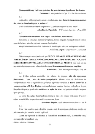 O Céu e o Inferno – 160 anos
25
Na matemática do Universo, o destino dar-nos-á sempre daquilo que lhe dermos.
Emmanuel – Justiça Divina – Cap. 51 – Nas leis do destino
(...)
Aliás, não é sublime a justiça unida à bondade, que faz a duração das penas depender
dos esforços do culpado para se melhorar?
Nisto se encontra a verdade do preceito: "A cada um segundo as suas obras".
Allan Kardec/Agostinho – O Livros do Espíritos – Perg. 1009
(...)
Não existe dor sem causa, nem alegria sem título de merecimento.
Em ambas as situações, mantém-te vigilante, porque ninguém passa pelo mundo sem as
suas vivências, e a dor faz parte do processo iluminativo.
O aperfeiçoamento moral do Espírito é da sombra para a luz, do bruto para o sublime.
Joanna de Angelis – Reformador – Maio/2016
(...)
Não nos esqueçamos, porém, de que NUNCA ESTAMOS SEM A PRESENÇA DE
MISERICÓRDIA DIVINA JUNTO ÀS OCORRÊNCIAS DA DIVINA JUSTIÇA, que O
SOFRIMENTO É INVARIAVELMENTE REDUZIDO AO MÍNIMO para cada um de
nós, que tudo se renova para o bem de todos e que Deus nos concede sempre o melhor.
Emmanuel - Chico Xavier pede licença – Cap. 19
(...)
As dívidas, embora contraídas em relação às pessoas, não são resgatadas
diretamente com elas, de forma compulsória. Muitas vezes se defrontam os
comprometidos para a regularização, porém a agressão cometida, o débito contraído é
sempre contra a Ordem Divina, contra as Leis que regem o Cosmo, podendo-se liberar
daquelas desgraças praticadas, mediante a ação do bem, em qualquer direção, a quem
quer que seja.
A soma das ações dignificadoras diminui o peso dos males praticados. O amor
cobre a mul t i dão de pecados, conforme acentuou Jesus.
Joanna de Angelis – Sob a Proteção de Deus – Cap. 9
(...)
É na vida corpórea que o Espírito repara o mal de anteriores existências, pondo em
prática resoluções tomadas na vida espiritual.
Assim se explicam as misérias e vicissitudes mundanas que, à primeira vista,
parecem não ter razão de ser.
 