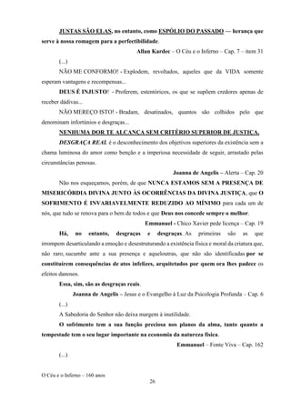 O Céu e o Inferno – 160 anos
26
JUSTAS SÃO ELAS, no entanto, como ESPÓLIO DO PASSADO — herança que
serve à nossa romagem para a perfectibilidade.
Allan Kardec – O Céu e o Inferno – Cap. 7 – item 31
(...)
NÃO ME CONFORMO! - Explodem, revoltados, aqueles que da VIDA somente
esperam vantagens e recompensas...
DEUS É INJUSTO! - Proferem, estentóricos, os que se supõem credores apenas de
receber dádivas...
NÃO MEREÇO ISTO! - Bradam, desatinados, quantos são colhidos pelo que
denominam infortúnios e desgraças...
NENHUMA DOR TE ALCANÇA SEM CRITÉRIO SUPERIOR DE JUSTIÇA.
DESGRAÇA REAL é o desconhecimento dos objetivos superiores da existência sem a
chama luminosa do amor como benção e a imperiosa necessidade de seguir, arrastado pelas
circunstâncias penosas.
Joanna de Angelis – Alerta – Cap. 20
Não nos esqueçamos, porém, de que NUNCA ESTAMOS SEM A PRESENÇA DE
MISERICÓRDIA DIVINA JUNTO ÀS OCORRÊNCIAS DA DIVINA JUSTIÇA, que O
SOFRIMENTO É INVARIAVELMENTE REDUZIDO AO MÍNIMO para cada um de
nós, que tudo se renova para o bem de todos e que Deus nos concede sempre o melhor.
Emmanuel - Chico Xavier pede licença – Cap. 19
Há, no entanto, desgraças e desgraças. As primeiras são as que
irrompem desarticulando a emoção e desestruturando a existência física e moral da criatura que,
não raro, sucumbe ante a sua presença e aqueloutras, que não são identificadas por se
constituírem consequências de atos infelizes, arquitetados por quem ora lhes padece os
efeitos danosos.
Essa, sim, são as desgraças reais.
Joanna de Angelis – Jesus e o Evangelho à Luz da Psicologia Profunda – Cap. 6
(...)
A Sabedoria do Senhor não deixa margem à inutilidade.
O sofrimento tem a sua função preciosa nos planos da alma, tanto quanto a
tempestade tem o seu lugar importante na economia da natureza física.
Emmanuel – Fonte Viva – Cap. 162
(...)
 