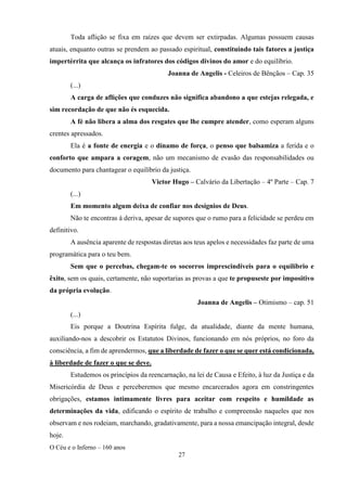 O Céu e o Inferno – 160 anos
27
Toda aflição se fixa em raízes que devem ser extirpadas. Algumas possuem causas
atuais, enquanto outras se prendem ao passado espiritual, constituindo tais fatores a justiça
impertérrita que alcança os infratores dos códigos divinos do amor e do equilíbrio.
Joanna de Angelis - Celeiros de Bênçãos – Cap. 35
(...)
A carga de aflições que conduzes não significa abandono a que estejas relegada, e
sim recordação de que não és esquecida.
A fé não libera a alma dos resgates que lhe cumpre atender, como esperam alguns
crentes apressados.
Ela é a fonte de energia e o dínamo de força, o penso que balsamiza a ferida e o
conforto que ampara a coragem, não um mecanismo de evasão das responsabilidades ou
documento para chantagear o equilíbrio da justiça.
Victor Hugo – Calvário da Libertação – 4º Parte – Cap. 7
(...)
Em momento algum deixa de confiar nos desígnios de Deus.
Não te encontras à deriva, apesar de supores que o rumo para a felicidade se perdeu em
definitivo.
A ausência aparente de respostas diretas aos teus apelos e necessidades faz parte de uma
programática para o teu bem.
Sem que o percebas, chegam-te os socorros imprescindíveis para o equilíbrio e
êxito, sem os quais, certamente, não suportarias as provas a que te propuseste por impositivo
da própria evolução.
Joanna de Angelis – Otimismo – cap. 51
(...)
Eis porque a Doutrina Espírita fulge, da atualidade, diante da mente humana,
auxiliando-nos a descobrir os Estatutos Divinos, funcionando em nós próprios, no foro da
consciência, a fim de aprendermos, que a liberdade de fazer o que se quer está condicionada,
à liberdade de fazer o que se deve.
Estudemos os princípios da reencarnação, na lei de Causa e Efeito, à luz da Justiça e da
Misericórdia de Deus e perceberemos que mesmo encarcerados agora em constringentes
obrigações, estamos intimamente livres para aceitar com respeito e humildade as
determinações da vida, edificando o espírito de trabalho e compreensão naqueles que nos
observam e nos rodeiam, marchando, gradativamente, para a nossa emancipação integral, desde
hoje.
 