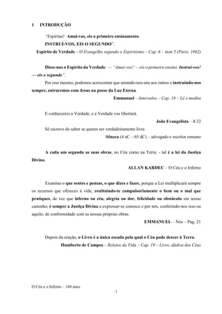 O Céu e o Inferno – 160 anos
1
1 INTRODUÇÃO
“Espíritas! Amai-vos, eis o primeiro ensinamento.
INSTRUÍ-VOS, EIS O SEGUNDO”.
Espírito de Verdade – O Evangelho segundo o Espiritismo – Cap. 6 – item 5 (Paris, 1862)
Disse-nos o Espírito da Verdade: — “Amai-vos! — eis o primeiro ensino. Instruí-vos!
— eis o segundo”.
Por isso mesmo, podemos acrescentar que amando-nos uns aos outros e instruindo-nos
sempre, entraremos com Jesus na posse da Luz Eterna.
Emmanuel – Intervalos – Cap. 18 – Lê e medita
E conhecereis a Verdade, e a Verdade vos libertará.
João Evangelista – 8:32
Sê escravo do saber se queres ser verdadeiramente livre.
Sêneca (4 aC – 65 dC) – advogado e escritor romano
A cada um segundo as suas obras, no Céu como na Terra: - tal é a lei da Justiça
Divina.
ALLAN KARDEC – O Céu e o Inferno
Examina o que sentes e pensas, o que dizes e fazes, porque a Lei multiplicará sempre
os recursos que ofereces à vida, restituindo-te compulsoriamente o bem ou o mal que
pratiques, de vez que inferno ou céu, alegria ou dor, felicidade ou obstáculo em nosso
caminho, é sempre a Justiça Divina a expressar-se conosco e por nós, conferindo-nos isso ou
aquilo, de conformidade com as nossas próprias obras.
EMMANUEL – Nós – Pag. 21
Depois da oração, o Livro é a única escada pela qual o Céu pode descer à Terra.
Humberto de Campos – Relatos da Vida – Cap. 19 – Livro, dádiva dos Céus
 