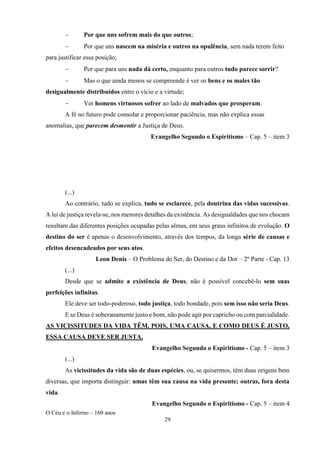 O Céu e o Inferno – 160 anos
29
− Por que uns sofrem mais do que outros;
− Por que uns nascem na miséria e outros na opulência, sem nada terem feito
para justificar essa posição;
− Por que para uns nada dá certo, enquanto para outros tudo parece sorrir?
− Mas o que ainda menos se compreende é ver os bens e os males tão
desigualmente distribuídos entre o vício e a virtude;
− Ver homens virtuosos sofrer ao lado de malvados que prosperam.
A fé no futuro pode consolar e proporcionar paciência, mas não explica essas
anomalias, que parecem desmentir a Justiça de Deus.
Evangelho Segundo o Espiritismo – Cap. 5 – item 3
(...)
Ao contrário, tudo se explica, tudo se esclarece, pela doutrina das vidas sucessivas.
A lei de justiça revela-se, nos menores detalhes da existência. As desigualdades que nos chocam
resultam das diferentes posições ocupadas pelas almas, em seus graus infinitos de evolução. O
destino do ser é apenas o desenvolvimento, através dos tempos, da longa série de causas e
efeitos desencadeados por seus atos.
Leon Denis – O Problema do Ser, do Destino e da Dor – 2º Parte - Cap. 13
(...)
Desde que se admite a existência de Deus, não é possível concebê-lo sem suas
perfeições infinitas.
Ele deve ser todo-poderoso, todo justiça, todo bondade, pois sem isso não seria Deus.
E se Deus é soberanamente justo e bom, não pode agir por capricho ou com parcialidade.
AS VICISSITUDES DA VIDA TÊM, POIS, UMA CAUSA, E COMO DEUS É JUSTO,
ESSA CAUSA DEVE SER JUSTA.
Evangelho Segundo o Espiritismo - Cap. 5 – item 3
(...)
As vicissitudes da vida são de duas espécies, ou, se quisermos, têm duas origens bem
diversas, que importa distinguir: umas têm sua causa na vida presente; outras, fora desta
vida.
Evangelho Segundo o Espiritismo - Cap. 5 – item 4
 