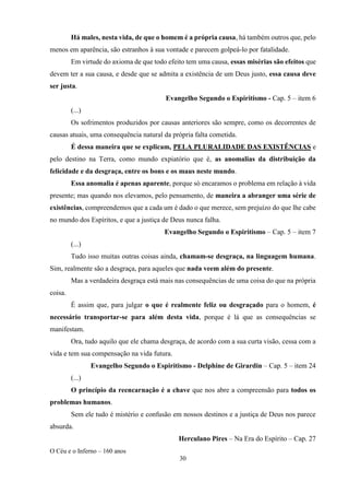 O Céu e o Inferno – 160 anos
30
Há males, nesta vida, de que o homem é a própria causa, há também outros que, pelo
menos em aparência, são estranhos à sua vontade e parecem golpeá-lo por fatalidade.
Em virtude do axioma de que todo efeito tem uma causa, essas misérias são efeitos que
devem ter a sua causa, e desde que se admita a existência de um Deus justo, essa causa deve
ser justa.
Evangelho Segundo o Espiritismo - Cap. 5 – item 6
(...)
Os sofrimentos produzidos por causas anteriores são sempre, como os decorrentes de
causas atuais, uma consequência natural da própria falta cometida.
É dessa maneira que se explicam, PELA PLURALIDADE DAS EXISTÊNCIAS e
pelo destino na Terra, como mundo expiatório que é, as anomalias da distribuição da
felicidade e da desgraça, entre os bons e os maus neste mundo.
Essa anomalia é apenas aparente, porque só encaramos o problema em relação à vida
presente; mas quando nos elevamos, pelo pensamento, de maneira a abranger uma série de
existências, compreendemos que a cada um é dado o que merece, sem prejuízo do que lhe cabe
no mundo dos Espíritos, e que a justiça de Deus nunca falha.
Evangelho Segundo o Espiritismo – Cap. 5 – item 7
(...)
Tudo isso muitas outras coisas ainda, chamam-se desgraça, na linguagem humana.
Sim, realmente são a desgraça, para aqueles que nada veem além do presente.
Mas a verdadeira desgraça está mais nas consequências de uma coisa do que na própria
coisa.
É assim que, para julgar o que é realmente feliz ou desgraçado para o homem, é
necessário transportar-se para além desta vida, porque é lá que as consequências se
manifestam.
Ora, tudo aquilo que ele chama desgraça, de acordo com a sua curta visão, cessa com a
vida e tem sua compensação na vida futura.
Evangelho Segundo o Espiritismo - Delphine de Girardin – Cap. 5 – item 24
(...)
O princípio da reencarnação é a chave que nos abre a compreensão para todos os
problemas humanos.
Sem ele tudo é mistério e confusão em nossos destinos e a justiça de Deus nos parece
absurda.
Herculano Pires – Na Era do Espírito – Cap. 27
 