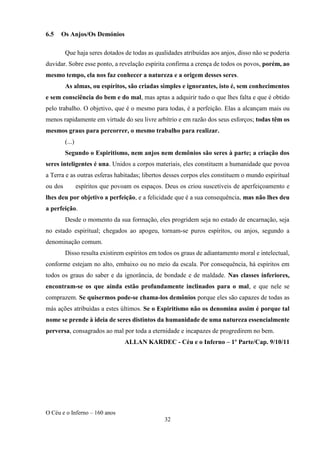 O Céu e o Inferno – 160 anos
32
6.5 Os Anjos/Os Demónios
Que haja seres dotados de todas as qualidades atribuídas aos anjos, disso não se poderia
duvidar. Sobre esse ponto, a revelação espírita confirma a crença de todos os povos, porém, ao
mesmo tempo, ela nos faz conhecer a natureza e a origem desses seres.
As almas, ou espíritos, são criadas simples e ignorantes, isto é, sem conhecimentos
e sem consciência do bem e do mal, mas aptas a adquirir tudo o que lhes falta e que é obtido
pelo trabalho. O objetivo, que é o mesmo para todas, é a perfeição. Elas a alcançam mais ou
menos rapidamente em virtude do seu livre arbítrio e em razão dos seus esforços; todas têm os
mesmos graus para percorrer, o mesmo trabalho para realizar.
(...)
Segundo o Espiritismo, nem anjos nem demônios são seres à parte; a criação dos
seres inteligentes é una. Unidos a corpos materiais, eles constituem a humanidade que povoa
a Terra e as outras esferas habitadas; libertos desses corpos eles constituem o mundo espiritual
ou dos espíritos que povoam os espaços. Deus os criou suscetíveis de aperfeiçoamento e
lhes deu por objetivo a perfeição, e a felicidade que é a sua consequência, mas não lhes deu
a perfeição.
Desde o momento da sua formação, eles progridem seja no estado de encarnação, seja
no estado espiritual; chegados ao apogeu, tornam-se puros espíritos, ou anjos, segundo a
denominação comum.
Disso resulta existirem espíritos em todos os graus de adiantamento moral e intelectual,
conforme estejam no alto, embaixo ou no meio da escala. Por consequência, há espíritos em
todos os graus do saber e da ignorância, de bondade e de maldade. Nas classes inferiores,
encontram-se os que ainda estão profundamente inclinados para o mal, e que nele se
comprazem. Se quisermos pode-se chama-los demônios porque eles são capazes de todas as
más ações atribuídas a estes últimos. Se o Espiritismo não os denomina assim é porque tal
nome se prende à ideia de seres distintos da humanidade de uma natureza essencialmente
perversa, consagrados ao mal por toda a eternidade e incapazes de progredirem no bem.
ALLAN KARDEC - Céu e o Inferno – 1º Parte/Cap. 9/10/11
 