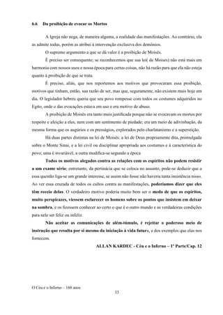 O Céu e o Inferno – 160 anos
33
6.6 Da proibição de evocar os Mortos
A Igreja não nega, de maneira alguma, a realidade das manifestações. Ao contrário, ela
as admite todas, porém as atribui à intervenção exclusiva dos demônios.
O supremo argumento a que se dá valor é a proibição de Moisés.
É preciso ser consequente; se reconhecemos que sua lei( de Moises) não está mais em
harmonia com nossos usos e nossa época para certas coisas, não há razão para que ela não esteja
quanto à proibição de que se trata.
É preciso, aliás, que nos reportemos aos motivos que provocaram essa proibição,
motivos que tinham, então, sua razão de ser, mas que, seguramente, não existem mais hoje em
dia. O legislador hebreu queria que seu povo rompesse com todos os costumes adquiridos no
Egito, onde o das evocações estava em uso e era motivo de abuso.
A proibição de Moisés era tanto mais justiﬁcada porque não se evocavam os mortos por
respeito e afeição a eles, nem com um sentimento de piedade; era um meio de adivinhação, da
mesma forma que os augúrios e os presságios, explorados pelo charlatanismo e a superstição.
Há duas partes distintas na lei de Moisés: a lei de Deus propriamente dita, promulgada
sobre o Monte Sinai, e a lei civil ou disciplinar apropriada aos costumes e à característica do
povo; uma é invariável, a outra modiﬁca-se segundo a época
Todos os motivos alegados contra as relações com os espíritos não podem resistir
a um exame sério; entretanto, da pertinácia que se coloca no assunto, pode-se deduzir que a
essa questão liga-se um grande interesse, se assim não fosse não haveria tanta insistência nisso.
Ao ver essa cruzada de todos os cultos contra as manifestações, poderíamos dizer que eles
têm receio delas. O verdadeiro motivo poderia muito bem ser o medo de que os espíritos,
muito perspicazes, viessem esclarecer os homens sobre os pontos que insistem em deixar
na sombra, e os ﬁzessem conhecer ao certo o que é o outro mundo e as verdadeiras condições
para nele ser feliz ou infeliz.
Não aceitar as comunicações de além-túmulo, é rejeitar o poderoso meio de
instrução que resulta por si mesmo da iniciação à vida futura, e dos exemplos que elas nos
fornecem.
ALLAN KARDEC - Céu e o Inferno – 1º Parte/Cap. 12
 