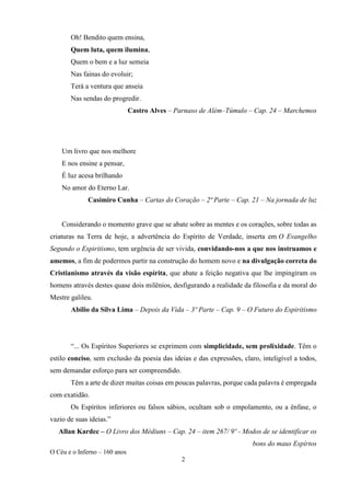 O Céu e o Inferno – 160 anos
2
Oh! Bendito quem ensina,
Quem luta, quem ilumina,
Quem o bem e a luz semeia
Nas fainas do evoluir;
Terá a ventura que anseia
Nas sendas do progredir.
Castro Alves – Parnaso de Além–Túmulo – Cap. 24 – Marchemos
Um livro que nos melhore
E nos ensine a pensar,
É luz acesa brilhando
No amor do Eterno Lar.
Casimiro Cunha – Cartas do Coração – 2ª Parte – Cap. 21 – Na jornada de luz
Considerando o momento grave que se abate sobre as mentes e os corações, sobre todas as
criaturas na Terra de hoje, a advertência do Espírito de Verdade, inserta em O Evangelho
Segundo o Espiritismo, tem urgência de ser vivida, convidando-nos a que nos instruamos e
amemos, a fim de podermos partir na construção do homem novo e na divulgação correta do
Cristianismo através da visão espírita, que abate a feição negativa que lhe impingiram os
homens através destes quase dois milênios, desfigurando a realidade da filosofia e da moral do
Mestre galileu.
Abílio da Silva Lima – Depois da Vida – 3º Parte – Cap. 9 – O Futuro do Espiritismo
“... Os Espíritos Superiores se exprimem com simplicidade, sem prolixidade. Têm o
estilo conciso, sem exclusão da poesia das ideias e das expressões, claro, inteligível a todos,
sem demandar esforço para ser compreendido.
Têm a arte de dizer muitas coisas em poucas palavras, porque cada palavra é empregada
com exatidão.
Os Espíritos inferiores ou falsos sábios, ocultam sob o empolamento, ou a ênfase, o
vazio de suas ideias.”
Allan Kardec – O Livro dos Médiuns – Cap. 24 – item 267/ 9º - Modos de se identificar os
bons do maus Espírtos
 