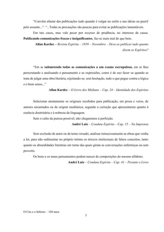 O Céu e o Inferno – 160 anos
3
“Convêm afastar das publicações tudo quando é vulgar no estilo e nas ideias ou pueril
pelo assunto...”. “...Todas as precauções são poucas para evitar as publicações lamentáveis.
Em tais casos, mas vale pecar por excesso de prudência, no interesse da causa.
Publicando comunicações fracas e insignificantes, faz-se mais mal do que bem.
Allan Kardec – Revista Espírita – 1859 – Novembro – Deve-se publicar tudo quanto
dizem os Espíritos?
“Em se submetendo todas as comunicações a um exame escrupuloso, em se lhes
perscrutando e analisando o pensamento e as expressões, como é de uso fazer–se quando se
trata de julgar uma obra literária, rejeitando-se, sem hesitação, tudo o que pegue contra a lógica
e o bom senso...”
Allan Kardec – O Livro dos Médiuns – Cap. 24 – Identidade dos Espíritos
Selecionar atentamente os originais recebidos para publicação, em prosa e verso, de
autores encarnados ou de origem mediúnica, segundo a correção que apresentarem quanto à
essência doutrinária e à nobreza da linguagem.
Sem o culto da pureza possível, não chegaremos à perfeição.
André Luiz – Conduta Espírita – Cap. 15 – Na Imprensa
Sem exclusão de autor ou de tema versado, analisar minuciosamente as obras que venha
a ler, para não sedimentar no próprio íntimo os tóxicos intelectuais de falsos conceitos, tanto
quanto as absurdidades literárias em torno das quais giram as conversações enfermiças ou sem
proveito.
Os bons e os maus pensamentos podem nascer de composições do mesmo alfabeto.
André Luiz – Conduta Espírita – Cap. 41 – Perante o Livro
 