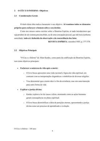 O Céu e o Inferno – 160 anos
4
2 O CÉU E O INFERNO - Objetivos
2.1 Considerações Gerais
O título desta obra indica claramente o seu objetivo. Aí reunimos todos os elementos
próprios para esclarecer o homem sobre o seu destino.
Como nos nossos outros escritos sobre a Doutrina Espírita, aí nada introduzimos que
seja produto de um sistema preconcebido, ou de uma concepção pessoal, que não teria nenhuma
autoridade: tudo aí é deduzido da observação e da concordância dos fatos.
REVISTA ESPÍRITA, setembro/1865, p. 377-378.
2.2 Objetivos Principais
"O Céu e o Inferno" de Allan Kardec, como parte da codificação da Doutrina Espírita,
tem como objetivos principais:
• Esclarecer a natureza da vida após a morte:
o O livro busca apresentar uma visão racional e lógica da vida espiritual, em
contraste com as interpretações dogmáticas e simbólicas de diversas religiões.
o Visa demonstrar que a morte não é o fim da existência, mas sim uma transição
para outra forma de vida.
• Explicar a justiça divina:
o Kardec explora a lei de causa e efeito, mostrando como as ações humanas
geram consequências no plano espiritual.
o O livro busca desmistificar a ideia de punições eternas, apresentando a justiça
divina como um processo de aprendizado e evolução.
 