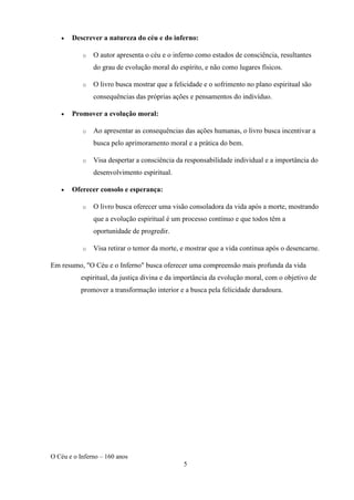 O Céu e o Inferno – 160 anos
5
• Descrever a natureza do céu e do inferno:
o O autor apresenta o céu e o inferno como estados de consciência, resultantes
do grau de evolução moral do espírito, e não como lugares físicos.
o O livro busca mostrar que a felicidade e o sofrimento no plano espiritual são
consequências das próprias ações e pensamentos do indivíduo.
• Promover a evolução moral:
o Ao apresentar as consequências das ações humanas, o livro busca incentivar a
busca pelo aprimoramento moral e a prática do bem.
o Visa despertar a consciência da responsabilidade individual e a importância do
desenvolvimento espiritual.
• Oferecer consolo e esperança:
o O livro busca oferecer uma visão consoladora da vida após a morte, mostrando
que a evolução espiritual é um processo contínuo e que todos têm a
oportunidade de progredir.
o Visa retirar o temor da morte, e mostrar que a vida continua após o desencarne.
Em resumo, "O Céu e o Inferno" busca oferecer uma compreensão mais profunda da vida
espiritual, da justiça divina e da importância da evolução moral, com o objetivo de
promover a transformação interior e a busca pela felicidade duradoura.
 