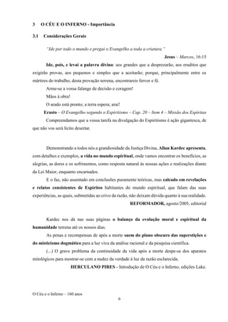 O Céu e o Inferno – 160 anos
6
3 O CÉU E O INFERNO - Importância
3.1 Considerações Gerais
“Ide por todo o mundo e pregai o Evangelho a toda a criatura.”
Jesus – Marcos, 16:15
Ide, pois, e levai a palavra divina: aos grandes que a desprezarão, aos eruditos que
exigirão provas, aos pequenos e simples que a aceitarão; porque, principalmente entre os
mártires do trabalho, desta provação terrena, encontrareis fervor e fé.
Arme-se a vossa falange de decisão e coragem!
Mãos à obra!
O arado está pronto; a terra espera; arai!
Erasto – O Evangelho segundo o Espiritismo – Cap. 20 – Item 4 – Missão dos Espíritas
Compreendamos que a vossa tarefa na divulgação do Espiritismo é ação gigantesca, de
que não vos será lícito desertar.
Demonstrando a todos nós a grandiosidade da Justiça Divina, Allan Kardec apresenta,
com detalhes e exemplos, a vida no mundo espiritual, onde vamos encontrar os benefícios, as
alegrias, as dores e os sofrimentos, como resposta natural às nossas ações e realizações diante
da Lei Maior, enquanto encarnados.
E o faz, não assentado em conclusões puramente teóricas, mas calcado em revelações
e relatos consistentes de Espíritos habitantes do mundo espiritual, que falam das suas
experiências, as quais, submetidas ao crivo da razão, não deixam dúvida quanto à sua realidade.
REFORMADOR, agosto/2005, editorial
Kardec nos dá nas suas páginas o balanço da evolução moral e espiritual da
humanidade terrena até os nossos dias.
As penas e recompensas de após a morte saem do plano obscuro das superstições e
do misticismo dogmático para a luz viva da análise racional e da pesquisa científica.
(...) O grave problema da continuidade da vida após a morte despe-se dos aparatos
mitológicos para mostrar-se com a nudez da verdade à luz da razão esclarecida.
HERCULANO PIRES - Introdução de O Céu e o Inferno, edições Lake.
 