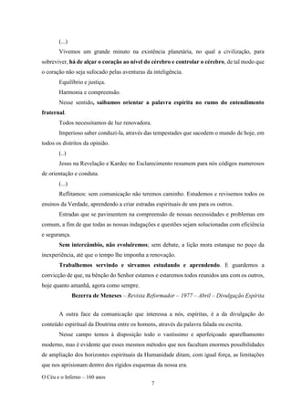 O Céu e o Inferno – 160 anos
7
(...)
Vivemos um grande minuto na existência planetária, no qual a civilização, para
sobreviver, há de alçar o coração ao nível do cérebro e controlar o cérebro, de tal modo que
o coração não seja sufocado pelas aventuras da inteligência.
Equilíbrio e justiça.
Harmonia e compreensão.
Nesse sentido, saibamos orientar a palavra espírita no rumo do entendimento
fraternal.
Todos necessitamos de luz renovadora.
Imperioso saber conduzi-la, através das tempestades que sacodem o mundo de hoje, em
todos os distritos da opinião.
(..)
Jesus na Revelação e Kardec no Esclarecimento resumem para nós códigos numerosos
de orientação e conduta.
(...)
Reflitamos: sem comunicação não teremos caminho. Estudemos e revisemos todos os
ensinos da Verdade, aprendendo a criar estradas espirituais de uns para os outros.
Estradas que se pavimentem na compreensão de nossas necessidades e problemas em
comum, a fim de que todas as nossas indagações e questões sejam solucionadas com eficiência
e segurança.
Sem intercâmbio, não evoluiremos; sem debate, a lição mora estanque no poço da
inexperiência, até que o tempo lhe imponha a renovação.
Trabalhemos servindo e sirvamos estudando e aprendendo. E guardemos a
convicção de que, na bênção do Senhor estamos e estaremos todos reunidos uns com os outros,
hoje quanto amanhã, agora como sempre.
Bezerra de Meneses – Revista Reformador – 1977 – Abril – Divulgação Espírita
A outra face da comunicação que interessa a nós, espíritas, é a da divulgação do
conteúdo espiritual da Doutrina entre os homens, através da palavra falada ou escrita.
Nesse campo temos à disposição todo o vastíssimo e aperfeiçoado aparelhamento
moderno, mas é evidente que esses mesmos métodos que nos facultam enormes possibilidades
de ampliação dos horizontes espirituais da Humanidade ditam, com igual força, as limitações
que nos aprisionam dentro dos rígidos esquemas da nossa era.
 
